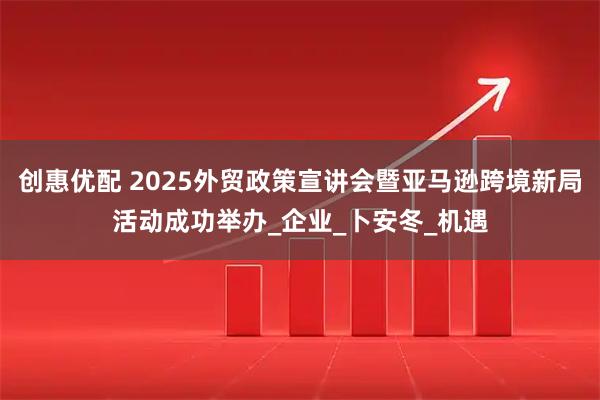 创惠优配 2025外贸政策宣讲会暨亚马逊跨境新局活动成功举办_企业_卜安冬_机遇