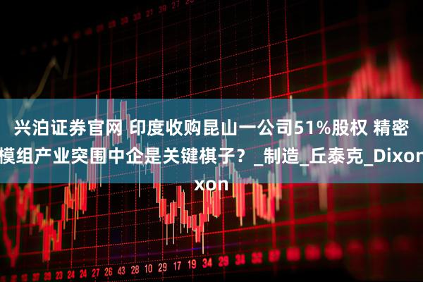 兴泊证券官网 印度收购昆山一公司51%股权 精密模组产业突围中企是关键棋子？_制造_丘泰克_Dixon