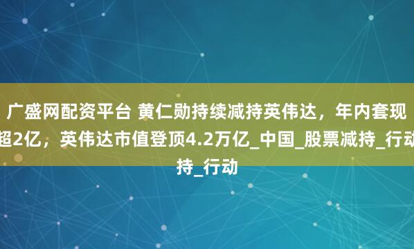 广盛网配资平台 黄仁勋持续减持英伟达，年内套现超2亿，英伟达市值登顶4.2万亿_中国_股票减持_行动