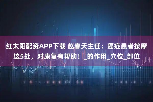 红太阳配资APP下载 赵春天主任：癌症患者按摩这5处，对康复有帮助！_的作用_穴位_部位