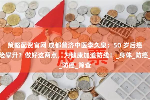 策略配资官网 成都普济中医李久泉：50 岁后癌症风险攀升？做好这两点，为健康加道防线！_身体_防癌_筛查