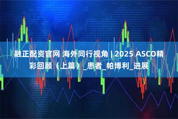 融正配资官网 海外同行视角 | 2025 ASCO精彩回顾（上篇）_患者_帕博利_进展
