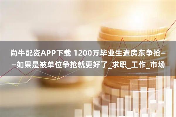 尚牛配资APP下载 1200万毕业生遭房东争抢——如果是被单位争抢就更好了_求职_工作_市场