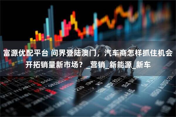 富源优配平台 问界登陆澳门，汽车商怎样抓住机会开拓销量新市场？_营销_新能源_新车