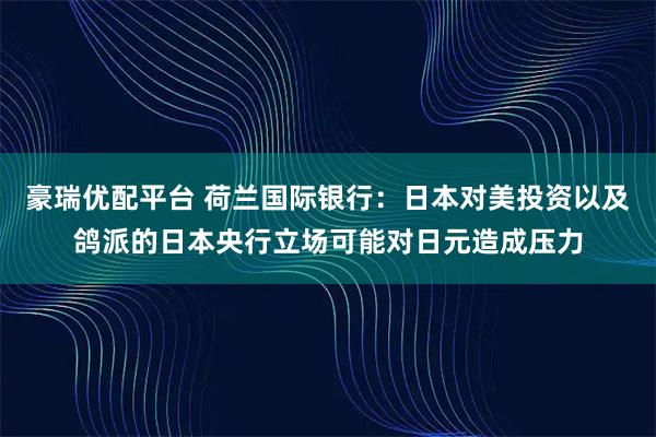 豪瑞优配平台 荷兰国际银行：日本对美投资以及鸽派的日本央行立场可能对日元造成压力