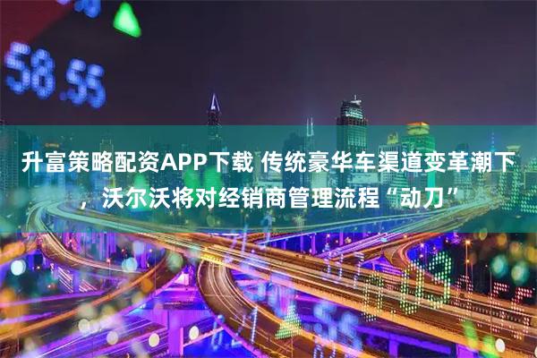 升富策略配资APP下载 传统豪华车渠道变革潮下，沃尔沃将对经销商管理流程“动刀”