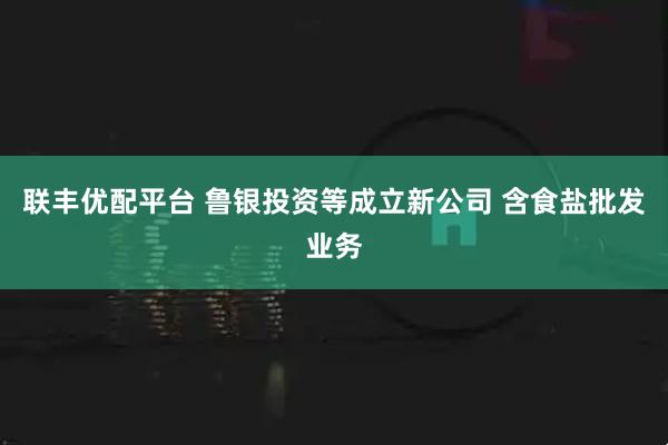 联丰优配平台 鲁银投资等成立新公司 含食盐批发业务