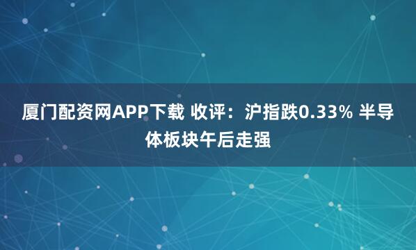 厦门配资网APP下载 收评：沪指跌0.33% 半导体板块午后走强