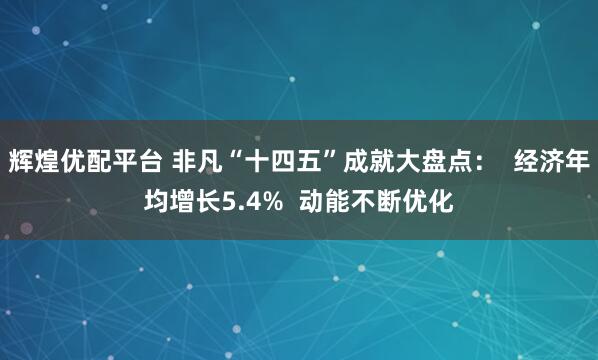辉煌优配平台 非凡“十四五”成就大盘点：  经济年均增长5.4%  动能不断优化