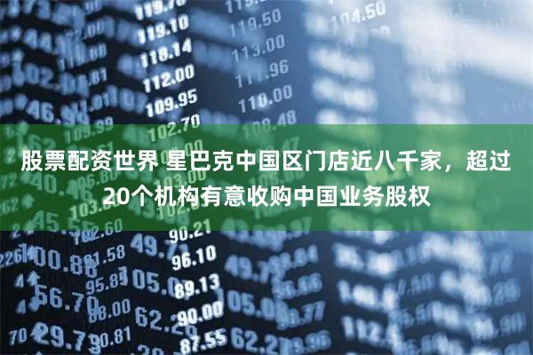 股票配资世界 星巴克中国区门店近八千家，超过20个机构有意收购中国业务股权