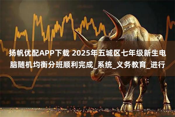 扬帆优配APP下载 2025年五城区七年级新生电脑随机均衡分班顺利完成_系统_义务教育_进行