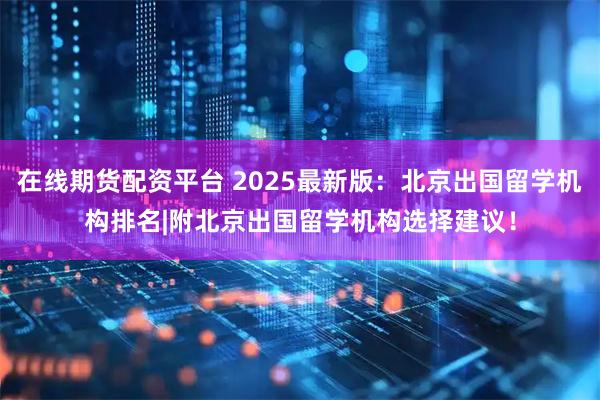 在线期货配资平台 2025最新版：北京出国留学机构排名|附北京出国留学机构选择建议！