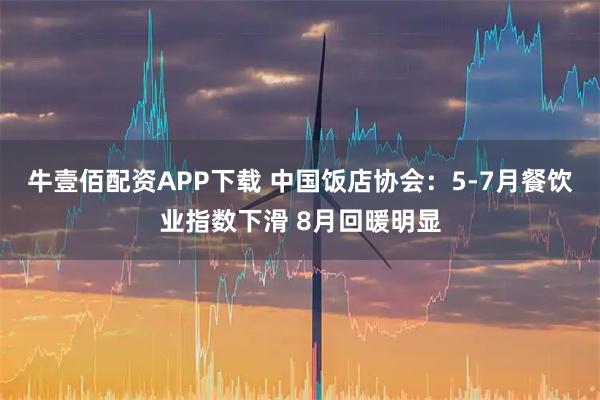 牛壹佰配资APP下载 中国饭店协会：5-7月餐饮业指数下滑 8月回暖明显