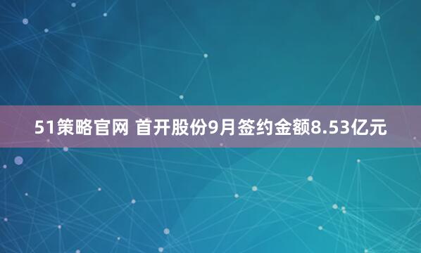 51策略官网 首开股份9月签约金额8.53亿元
