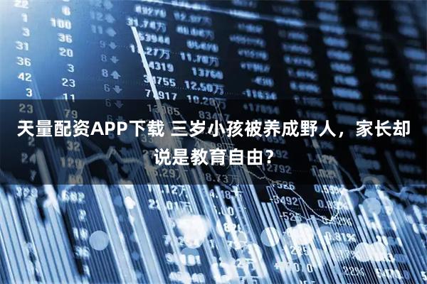 天量配资APP下载 三岁小孩被养成野人，家长却说是教育自由？
