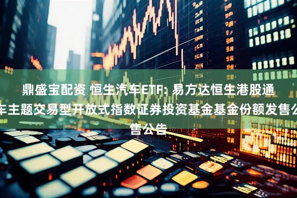鼎盛宝配资 恒生汽车ETF: 易方达恒生港股通汽车主题交易型开放式指数证券投资基金基金份额发售公告