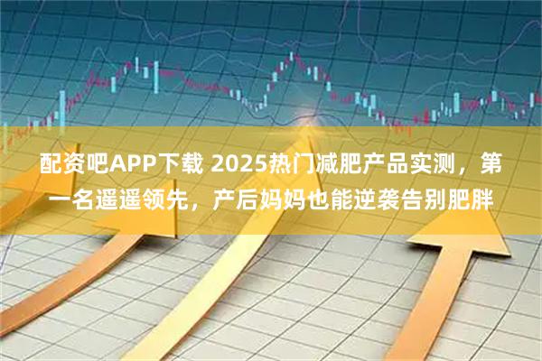 配资吧APP下载 2025热门减肥产品实测，第一名遥遥领先，产后妈妈也能逆袭告别肥胖