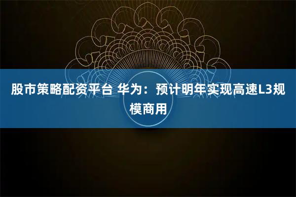 股市策略配资平台 华为：预计明年实现高速L3规模商用