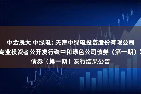 中金辰大 中绿电: 天津中绿电投资股份有限公司2025年面向专业投资者公开发行碳中和绿色公司债券（第一期）发行结果公告