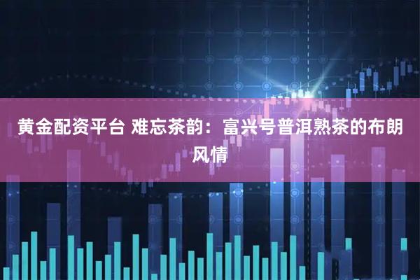 黄金配资平台 难忘茶韵：富兴号普洱熟茶的布朗风情