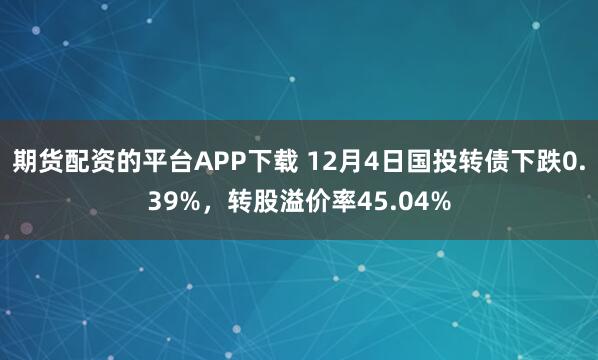 期货配资的平台APP下载 12月4日国投转债下跌0.39%，转股溢价率45.04%