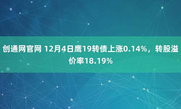 创通网官网 12月4日鹰19转债上涨0.14%，转股溢价率18.19%