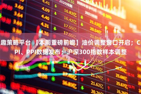 趣策略平台 【本周重磅前瞻】油价调整窗口开启；CPI、PPI数据发布；沪深300指数样本调整