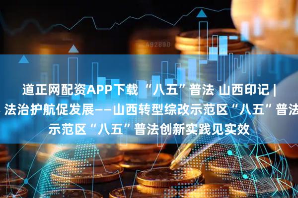 道正网配资APP下载 “八五”普法 山西印记 | 趣味普法润企心 法治护航促发展——山西转型综改示范区“八五”普法创新实践见实效