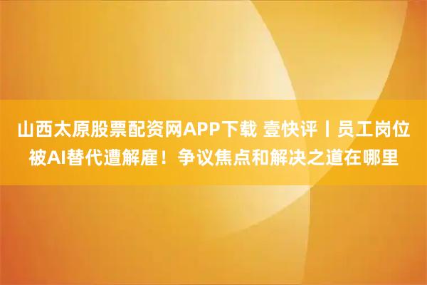 山西太原股票配资网APP下载 壹快评丨员工岗位被AI替代遭解雇！争议焦点和解决之道在哪里