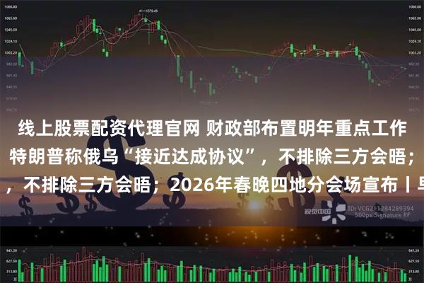 线上股票配资代理官网 财政部布置明年重点工作：扩大财政支出盘子；特朗普称俄乌“接近达成协议”，不排除三方会晤；2026年春晚四地分会场宣布丨早报