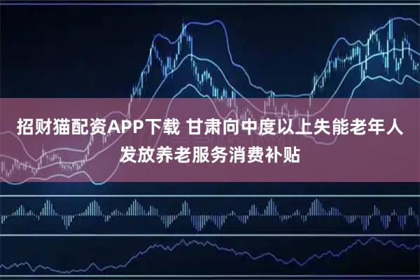 招财猫配资APP下载 甘肃向中度以上失能老年人发放养老服务消费补贴