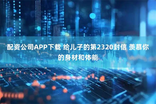配资公司APP下载 给儿子的第2320封信 羡慕你的身材和体能
