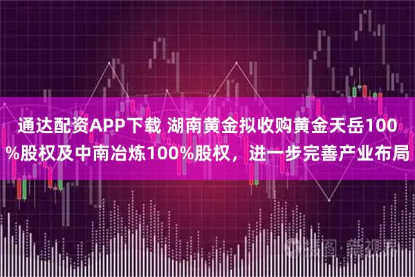 通达配资APP下载 湖南黄金拟收购黄金天岳100%股权及中南冶炼100%股权，进一步完善产业布局