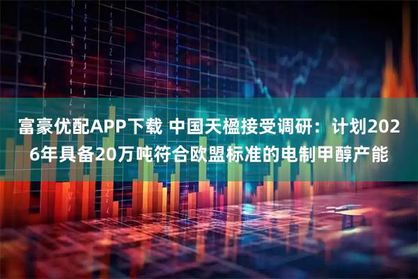 富豪优配APP下载 中国天楹接受调研：计划2026年具备20万吨符合欧盟标准的电制甲醇产能