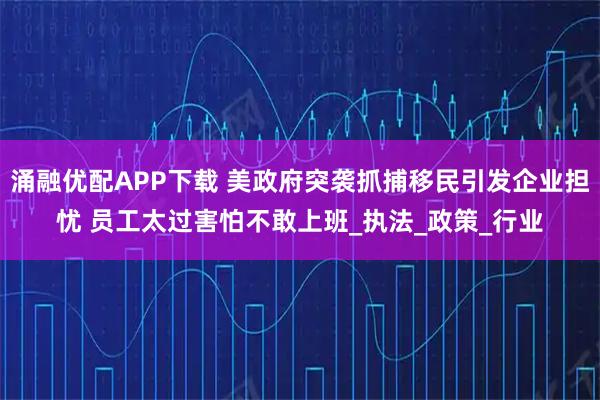 涌融优配APP下载 美政府突袭抓捕移民引发企业担忧 员工太过害怕不敢上班_执法_政策_行业