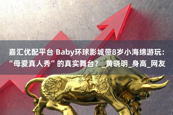 嘉汇优配平台 Baby环球影城带8岁小海绵游玩：“母爱真人秀”的真实舞台？_黄晓明_身高_网友