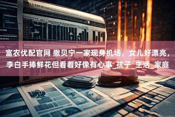 富农优配官网 撒贝宁一家现身机场，女儿好漂亮，李白手捧鲜花但看着好像有心事_孩子_生活_家庭