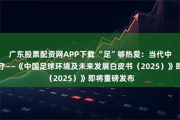广东股票配资网APP下载 “足”够热爱：当代中国球迷的坚守——《中国足球环境及未来发展白皮书（2025）》即将重磅发布