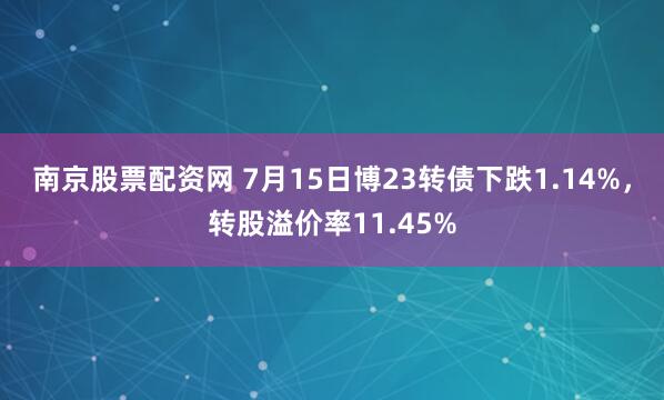 南京股票配资网 7月15日博23转债下跌1.14%，转股溢价率11.45%