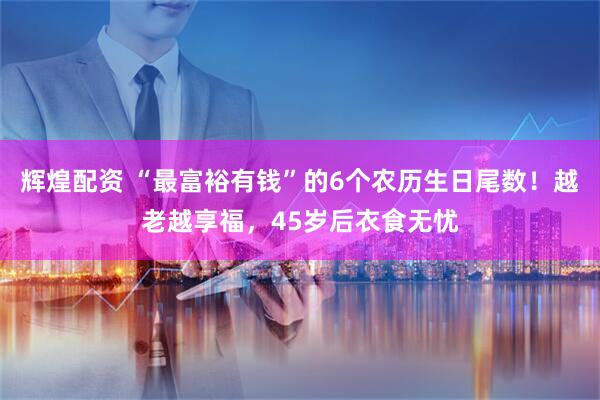 辉煌配资 “最富裕有钱”的6个农历生日尾数！越老越享福，45岁后衣食无忧