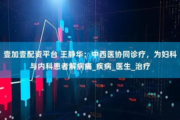 壹加壹配资平台 王静华：中西医协同诊疗，为妇科与内科患者解病痛_疾病_医生_治疗