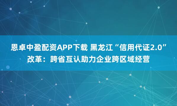 恩卓中盈配资APP下载 黑龙江“信用代证2.0”改革：跨省互认助力企业跨区域经营