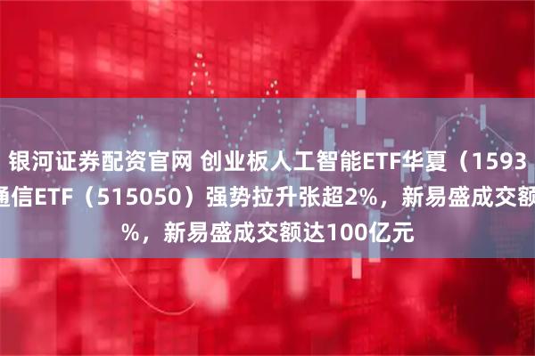 银河证券配资官网 创业板人工智能ETF华夏（159381）、5G通信ETF（515050）强势拉升张超2%，新易盛成交额达100亿元