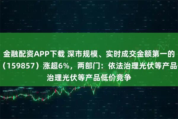 金融配资APP下载 深市规模、实时成交金额第一的光伏ETF（159857）涨超6%，两部门：依法治理光伏等产品低价竞争