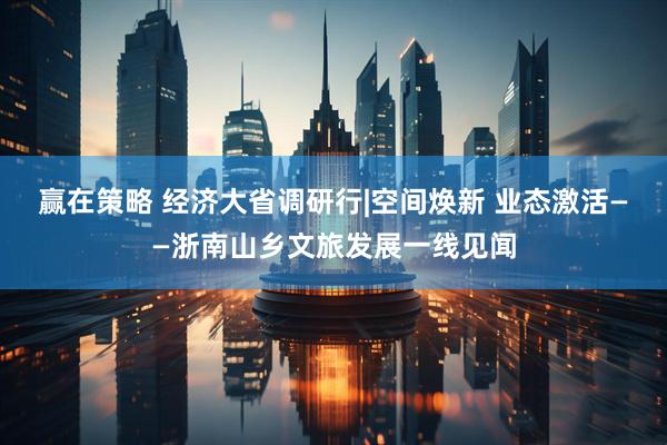 赢在策略 经济大省调研行|空间焕新 业态激活——浙南山乡文旅发展一线见闻